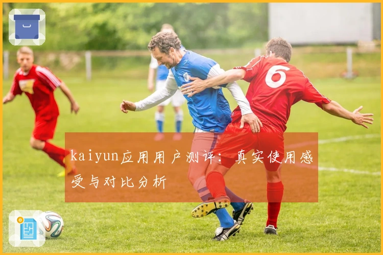 kaiyun应用用户测评：真实使用感受与对比分析