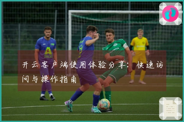 开云客户端使用体验分享:快速访问与操作指南