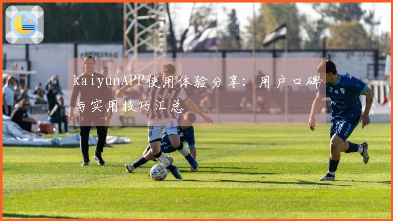 kaiyunAPP使用体验分享：用户口碑与实用技巧汇总